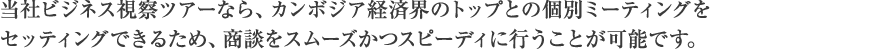 当社ビジネス視察ツアーなら、カンボジア経済界のトップとの個別ミーティングをセッティングできるため、商談をスムーズかつスピーディに行うことが可能です。