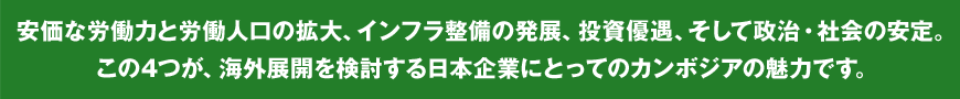 安価な労働力と労働人口の拡大、インフラ整備の発展、投資優遇、そして政治・社会の安定。この4つが、海外展開を検討する日本企業にとってのカンボジアの魅力です。